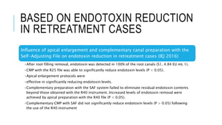 BASED ON ENDOTOXIN REDUCTION
IN RETREATMENT CASES
Influence of apical enlargement and complementary canal preparation with the
Self-Adjusting File on endotoxin reduction in retreatment cases (IEJ 2016)
•After root filling removal, endotoxin was detected in 100% of the root canals (S1, 4.84 EU mL 1).
•CMP with the R25 file was able to significantly reduce endotoxin levels (P < 0.05).
•Apical enlargement protocols were
•effective in significantly reducing endotoxin levels.
•Complementary preparation with the SAF system failed to eliminate residual endotoxin contents
beyond those obtained with the R40 instrument. Increased levels of endotoxin removal were
achieved by apical preparation with the R40 file (P < 0.05).
•Complementary CMP with SAF did not significantly reduce endotoxin levels (P > 0.05) following
the use of the R40 instrument
 