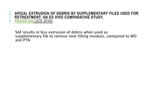APICAL EXTRUSION OF DEBRIS BY SUPPLEMENTARY FILES USED FOR
RETREATMENT: AN EX VIVO COMPARATIVE STUDY.
PAWAR AM (JCD 2016)
SAF results in less extrusion of debris when used as
supplementary file to remove root-filling residues, compared to WO
and PTN
 