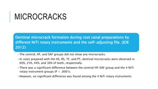 MICROCRACKS
Dentinal microcrack formation during root canal preparations by
different NiTi rotary instruments and the self-adjusting file. (JOE
2012)
• The control, HF, and SAF groups did not show any microcracks.
• In roots prepared with the HS, RS, TF, and PT, dentinal microcracks were observed in
60%, 25%, 44%, and 30% of teeth, respectively.
• There was a significant difference between the control/HF/SAF group and the 4 NiTi
rotary instrument groups (P < .0001).
• However, no significant difference was found among the 4 NiTi rotary instruments
 