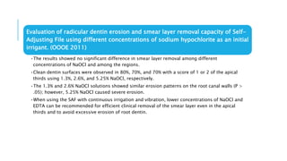 Evaluation of radicular dentin erosion and smear layer removal capacity of Self-
Adjusting File using different concentrations of sodium hypochlorite as an initial
irrigant. (OOOE 2011)
•The results showed no significant difference in smear layer removal among different
concentrations of NaOCl and among the regions.
•Clean dentin surfaces were observed in 80%, 70%, and 70% with a score of 1 or 2 of the apical
thirds using 1.3%, 2.6%, and 5.25% NaOCl, respectively.
•The 1.3% and 2.6% NaOCl solutions showed similar erosion patterns on the root canal walls (P >
.05); however, 5.25% NaOCl caused severe erosion.
•When using the SAF with continuous irrigation and vibration, lower concentrations of NaOCl and
EDTA can be recommended for efficient clinical removal of the smear layer even in the apical
thirds and to avoid excessive erosion of root dentin.
 