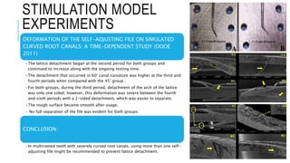 STIMULATION MODEL
EXPERIMENTS
DEFORMATION OF THE SELF-ADJUSTING FILE ON SIMULATED
CURVED ROOT CANALS: A TIME-DEPENDENT STUDY (OOOE
2011)
•The lattice detachment began at the second period for both groups and
continued to increase along with the ongoing testing time.
•The detachment that occurred in 60° canal curvature was higher at the third and
fourth periods when compared with the 45° group .
•For both groups, during the third period, detachment of the arch of the lattice
was only one sided; however, this deformation was severe between the fourth
and sixth periods with a 2-sided detachment, which was easier to separate.
•The rough surface became smooth after usage.
• No full separation of the file was evident for both groups.
CONCLUSION:
•In multirooted teeth with severely curved root canals, using more than one self-
adjusting file might be recommended to prevent lattice detachment.
 