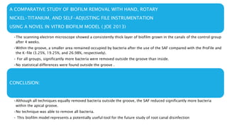 A COMPARATIVE STUDY OF BIOFILM REMOVAL WITH HAND, ROTARY
NICKEL-TITANIUM, AND SELF-ADJUSTING FILE INSTRUMENTATION
USING A NOVEL IN VITRO BIOFILM MODEL ( JOE 2013)
•The scanning electron microscope showed a consistently thick layer of biofilm grown in the canals of the control group
after 4 weeks.
•Within the groove, a smaller area remained occupied by bacteria after the use of the SAF compared with the ProFile and
the K-file (3.25%, 19.25%, and 26.98%, respectively).
• For all groups, significantly more bacteria were removed outside the groove than inside.
•No statistical differences were found outside the groove .
CONCLUSION:
•Although all techniques equally removed bacteria outside the groove, the SAF reduced significantly more bacteria
within the apical groove.
•No technique was able to remove all bacteria.
• This biofilm model represents a potentially useful tool for the future study of root canal disinfection
 