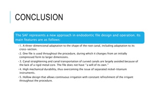 CONCLUSION
The SAF represents a new approach in endodontic file design and operation. Its
main features are as follows:
•1. A three-dimensional adaptation to the shape of the root canal, including adaptation to its
cross-section.
•2. One file is used throughout the procedure, during which it changes from an initially
compressed form to larger dimensions.
•3. Canal straightening and canal transportation of curved canals are largely avoided because of
the lack of a rigid metal core. The file does not have ‘‘a will of its own.’’
•4. High mechanical durability, thus overcoming the issue of separated nickel-titanium
instruments.
•5. Hollow design that allows continuous irrigation with constant refreshment of the irrigant
throughout the procedure.
 