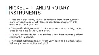NICKEL – TITANIUM ROTARY
INSTRUMENTS
Since the early 1990s, several endodontic instrument systems
manufactured from nickel titanium have been introduced into
endodontic clinic practice.
The specific design characteristics vary, such as tip sizing, taper,
cross section, helix angle, and pitch.
 To date, several devices and methods have been used to perform
endodontic treatment.
The specific design characteristics vary, such as tip sizing, taper,
helix angle, cross section and pitch.
 