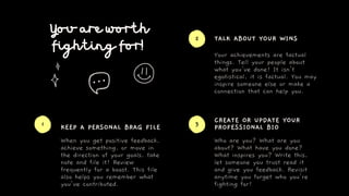 You are worth
fighting for!
KEEP A PERSONAL BRAG FILE
TALK ABOUT YOUR WINS
CREATE OR UPDATE YOUR
PROFESSIONAL BIO
When you...