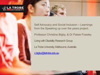 Self Advocacy and Social Inclusion – Learnings
from the Speaking up over the years project.
Professor Christine Bigby, & Dr Patsie Frawley
Living with Disability Research Group
La Trobe University, Melbourne, Australia
c.bigby@latrobe.edu.au

 