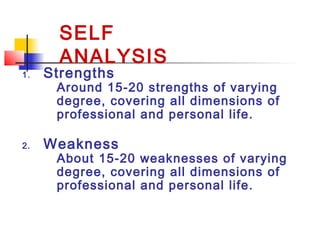 1. Strengths
Around 15-20 strengths of varying
degree, covering all dimensions of
professional and personal life.
2. Weakness
About 15-20 weaknesses of varying
degree, covering all dimensions of
professional and personal life.
SELF
ANALYSIS
 