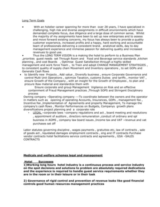 Long Term Goals

 •          With an hotelier career spanning for more than over 28 years, I have specialized in
           challenging, high risk and diverse assignments in difficult environments which have
           demanded complete focus, due diligence and a large dose of common sense. Whilst
           the majority of my assignments have been to set up new enterprises and to assess
           and move forward existing concerns, my focus has always been to provide a quality
           customer experience, increased profits and a happy, hard working and accountable
           team of professionals delivering a consistent brand. analytical skills, day to day
           management experience and immense passion for delivering quality and increased
           revenues to good use.
 •         Thus the LONG TERM VISION is a making the hotel to perform to a Business Plan
 ,priorities guest needs set Through Room and Food and Beverage service standards ,kitchen
 planning , and cost Boards , Optimise Guest Satisfaction through a highly skilled
 management and work force Team , to Train and adopt CHANGE MANAGEMENT STRATEGIES ,
 to consistent quality of supply chain Movement and Inventory operations , to set GOPs and
 Generate Cash flows
• to Identify new Projects , Add value , Diversify business , ensure Corporate Governance and
   control Multi Unit Operations , optimize Taxation, customs Duties and tariffs , monitor VAT ,
   ensure Growth of the Company , with an insight for the Growth of Employees , to plan and
   procure Raw material and standardize them with
             Ensure corporate and group Management Vigilance on Risk and an effective
      containment of Fraud Management practices ,Through SOPS and Stringent Disciplinary
      process
  Owning company –Operating company ---To coordinate between the owners and the operator
  in matters such as opening of operating Accounts, Insurances, GOPs , management fee ,
  Incentive fee ,Implementation of Agreements and property Management, To manage the
  company’s cash flows , Monitor Performances on Budgets, Companys growth plans
  diversifications project planning and a corporate role
      • LEGAL –corporate laws –company regulations and act , board meeting and resolutions
           , appointment of auditors , directors remuneration ,conduct of ordinary and spl
           business in AGMS , company law board issues ,Income tax and VAT –revenue and vat
           purchases set off

  Labor statutes governing discipline , wages payments , gratuities etc, law of contracts , sale
  of goods act , liquidated damages employment contracts , eng and IT contracts Purchase
  vendor contracts hotel facilitations service contracts and agreements , GSA –SALES
  CONTRACTS




  Medicals and welfare schemes legal and management

   Hotel     Successes
  1)Working long hours hotel industry is a continuous process and service industry
  on the spot decisions and solutions to problem are absolutely required dedications
  and the experience is required to handle guest service requirements whether they
  are in the room or in their leisure or in their task

  2) Governance of rigid control and prevention of revenue leaks like good financial
  controls good human resources management practices
 