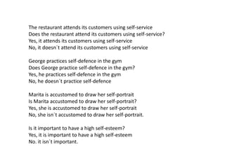 The restaurant attends its customers using self-service
Does the restaurant attend its customers using self-service?
Yes, it attends its customers using self-service
No, it doesn´t attend its customers using self-service
George practices self-defence in the gym
Does George practice self-defence in the gym?
Yes, he practices self-defence in the gym
No, he doesn´t practice self-defence
Marita is accustomed to draw her self-portrait
Is Marita accustomed to draw her self-portrait?
Yes, she is accustomed to draw her self-portrait
No, she isn´t accustomed to draw her self-portrait.
Is it important to have a high self-esteem?
Yes, it is important to have a high self-esteem
No. it isn´t important.
 