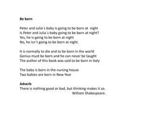 Be born
Peter and Julia´s baby is going to be born at night
Is Peter and Julia´s baby going to be born at night?
Yes, he is going to be born at night
No, he isn´t going to be born at night.
It is normally to die and to be born in the world
Genius must be born and he can never be taught
The author of this book was said to be born in Italy
The baby is born in the nursing house
Two babies are born in New Year
Adverb
There is nothing good or bad, but thinking makes it so.
William Shakespeare.
 