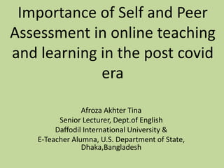 Importance of Self and Peer
Assessment in online teaching
and learning in the post covid
era
Afroza Akhter Tina
Senior Lecturer, Dept.of English
Daffodil International University &
E-Teacher Alumna, U.S. Department of State,
Dhaka,Bangladesh
 