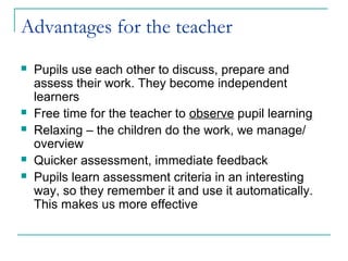 Advantages for the teacher
   Pupils use each other to discuss, prepare and
    assess their work. They become independent
    learners
   Free time for the teacher to observe pupil learning
   Relaxing – the children do the work, we manage/
    overview
   Quicker assessment, immediate feedback
   Pupils learn assessment criteria in an interesting
    way, so they remember it and use it automatically.
    This makes us more effective
 