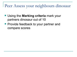 Peer Assess your neighbours dinosaur

   Using the Marking criteria mark your
    partners dinosaur out of 10
   Provide feedback to your partner and
    compare scores
 
