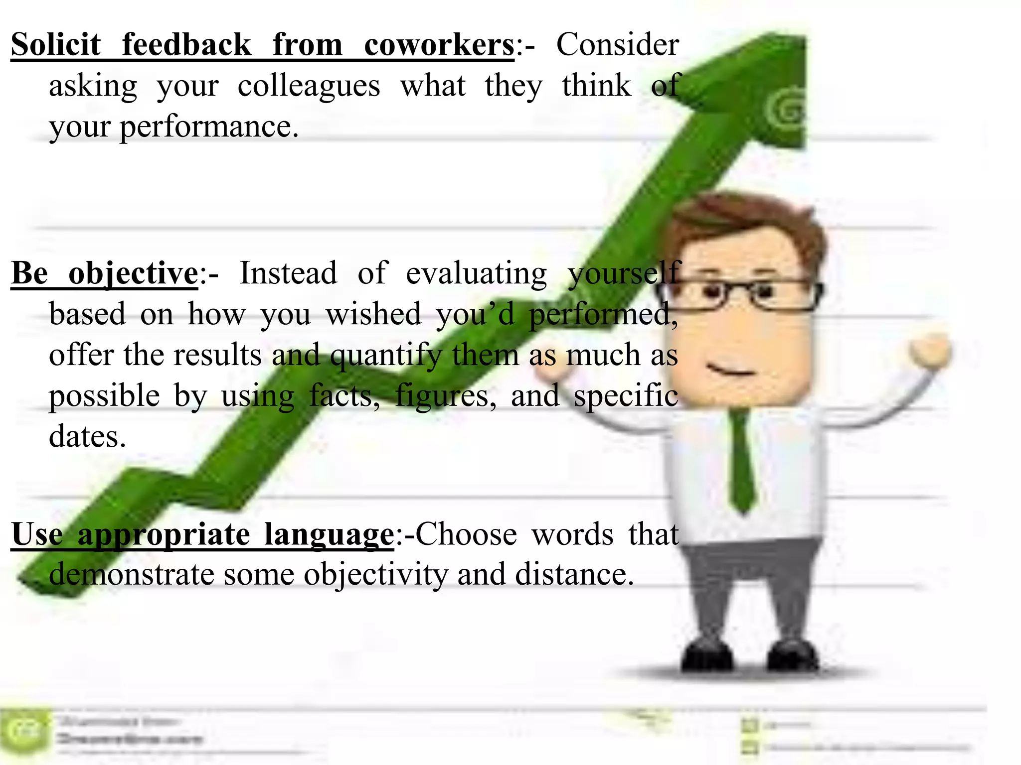 Solicit feedback from coworkers:- Consider
asking your colleagues what they think of
your performance.
Be objective:- Instead of evaluating yourself
based on how you wished you’d performed,
offer the results and quantify them as much as
possible by using facts, figures, and specific
dates.
Use appropriate language:-Choose words that
demonstrate some objectivity and distance.
 