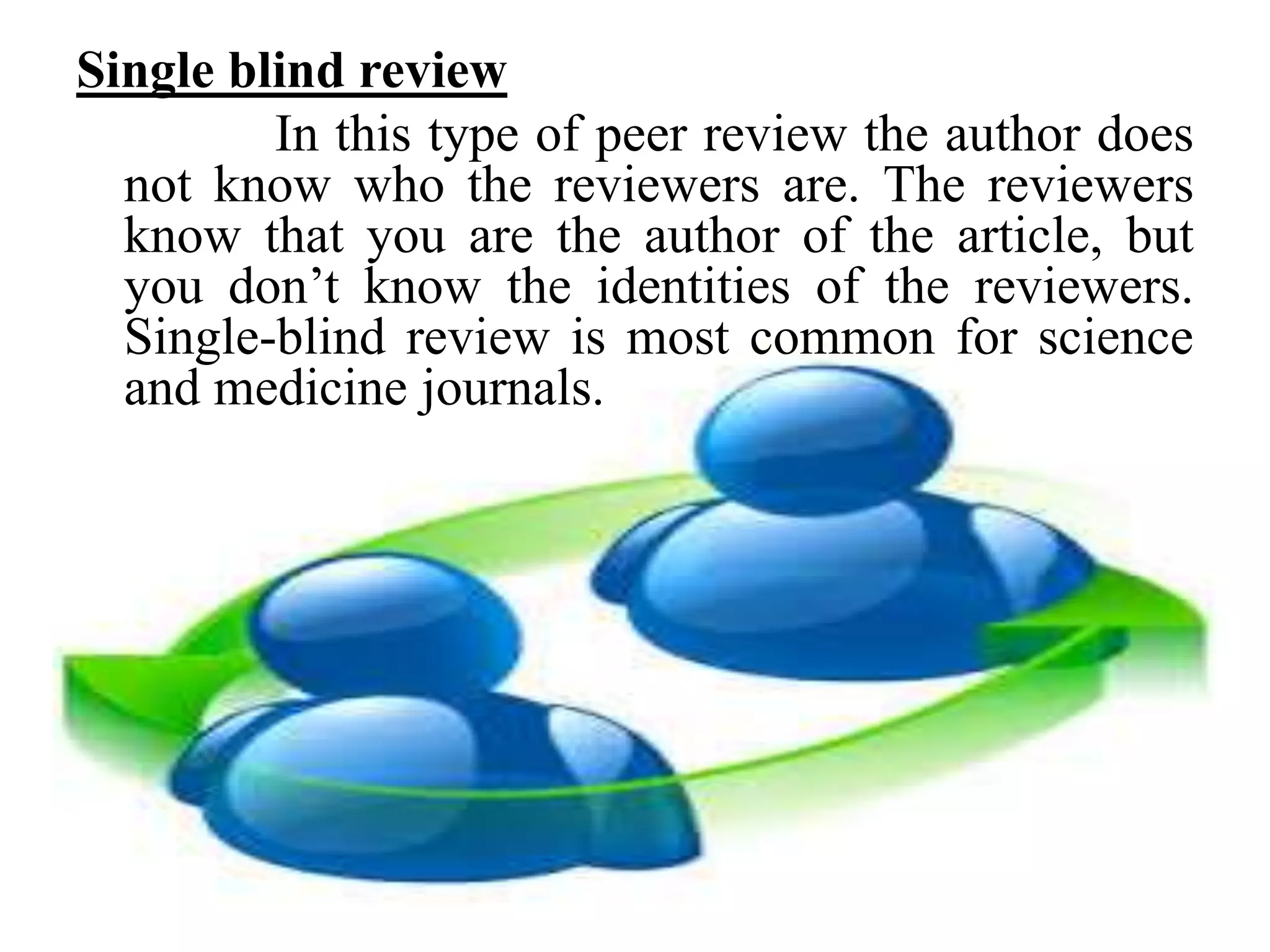 Single blind review
In this type of peer review the author does
not know who the reviewers are. The reviewers
know that you are the author of the article, but
you don’t know the identities of the reviewers.
Single-blind review is most common for science
and medicine journals.
 