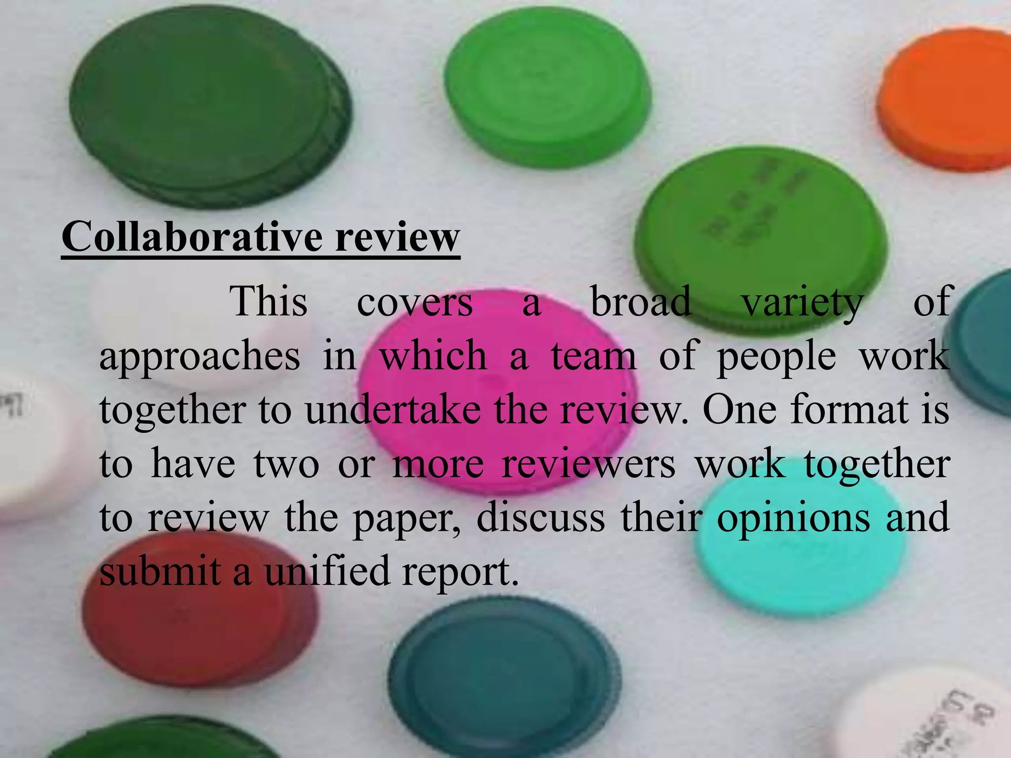 Collaborative review
This covers a broad variety of
approaches in which a team of people work
together to undertake the review. One format is
to have two or more reviewers work together
to review the paper, discuss their opinions and
submit a unified report.
 