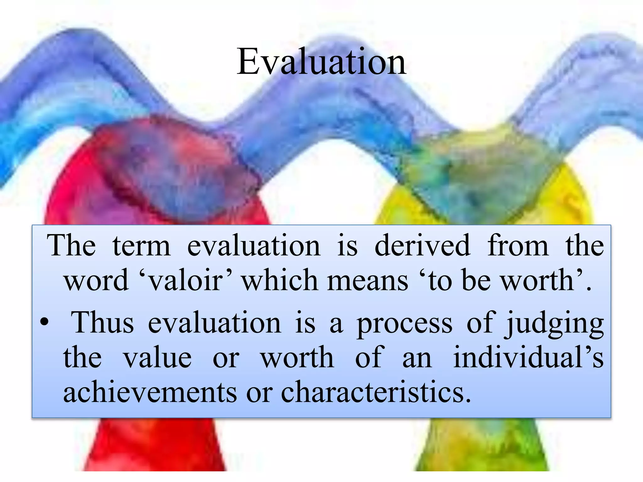 Evaluation
The term evaluation is derived from the
word ‘valoir’ which means ‘to be worth’.
• Thus evaluation is a process of judging
the value or worth of an individual’s
achievements or characteristics.
 