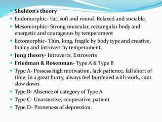  Sheldon’s theory
 Endomorphic- Fat, soft and round. Relaxed and sociable.
 Mesomorphic- Strong muscular, rectangular body and
energetic and courageous by temperament
 Ectomorphic- Thin, long, fragile by body type and creative,
brainy and introvert by temperament.
 Jung theory- Introverts, Extroverts
 Friedman & Rosenman- Type A & Type B
 Type A- Possess high motivation, lack patience, fall short of
time, in a great hurry, always feel burdened with work, cant
slow down.
 Type B- Absence of category of Type A
 Type C- Unassertive, cooperative, patient
 Type D- Proneness of depression.
 