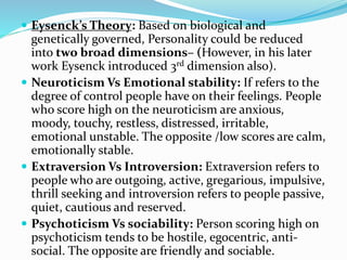  Eysenck’s Theory: Based on biological and
genetically governed, Personality could be reduced
into two broad dimensions– (However, in his later
work Eysenck introduced 3rd dimension also).
 Neuroticism Vs Emotional stability: If refers to the
degree of control people have on their feelings. People
who score high on the neuroticism are anxious,
moody, touchy, restless, distressed, irritable,
emotional unstable. The opposite /low scores are calm,
emotionally stable.
 Extraversion Vs Introversion: Extraversion refers to
people who are outgoing, active, gregarious, impulsive,
thrill seeking and introversion refers to people passive,
quiet, cautious and reserved.
 Psychoticism Vs sociability: Person scoring high on
psychoticism tends to be hostile, egocentric, anti-
social. The opposite are friendly and sociable.
 