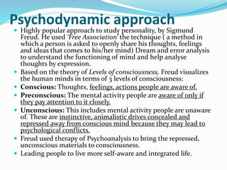 Psychodynamic approach
 Highly popular approach to study personality, by Sigmund
Freud. He used ‘Free Association’ the technique ( a method in
which a person is asked to openly share his thoughts, feelings
and ideas that comes to his/her mind) Dream and error analysis
to understand the functioning of mind and help analyse
thoughts by expression.
 Based on the theory of Levels of consciousness, Freud visualizes
the human minds in terms of 3 levels of consciousness:
 Conscious: Thoughts, feelings, actions people are aware of.
 Preconscious: The mental activity people are aware of only if
they pay attention to it closely.
 Unconscious: This includes mental activity people are unaware
of. These are instinctive, animalistic drives concealed and
repressed away from conscious mind because they may lead to
psychological conflicts.
 Freud used therapy of Psychoanalysis to bring the repressed,
unconscious materials to consciousness.
 Leading people to live more self-aware and integrated life.
 