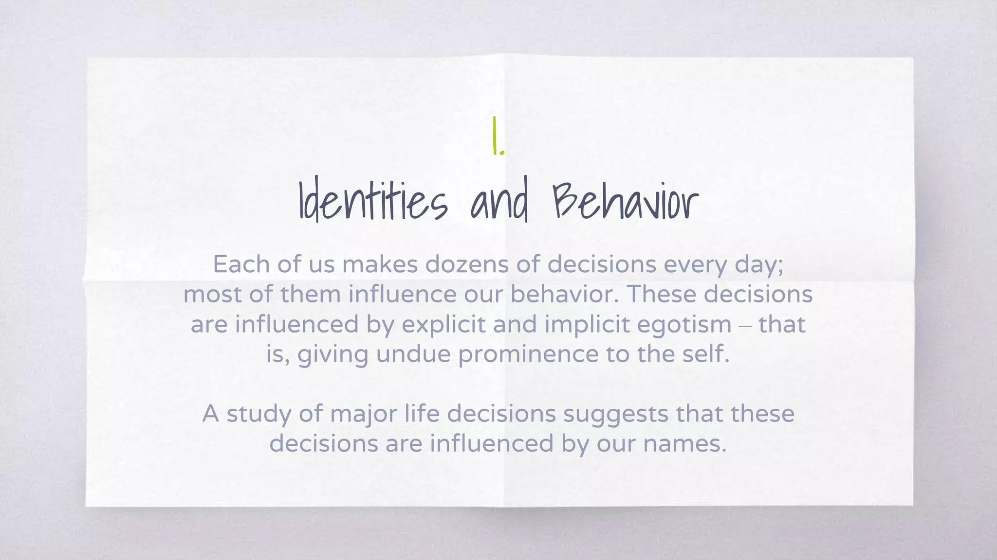 1.
Identities and Behavior
Each of us makes dozens of decisions every day;
most of them influence our behavior. These decisions
are influenced by explicit and implicit egotism – that
is, giving undue prominence to the self.
A study of major life decisions suggests that these
decisions are influenced by our names.
 