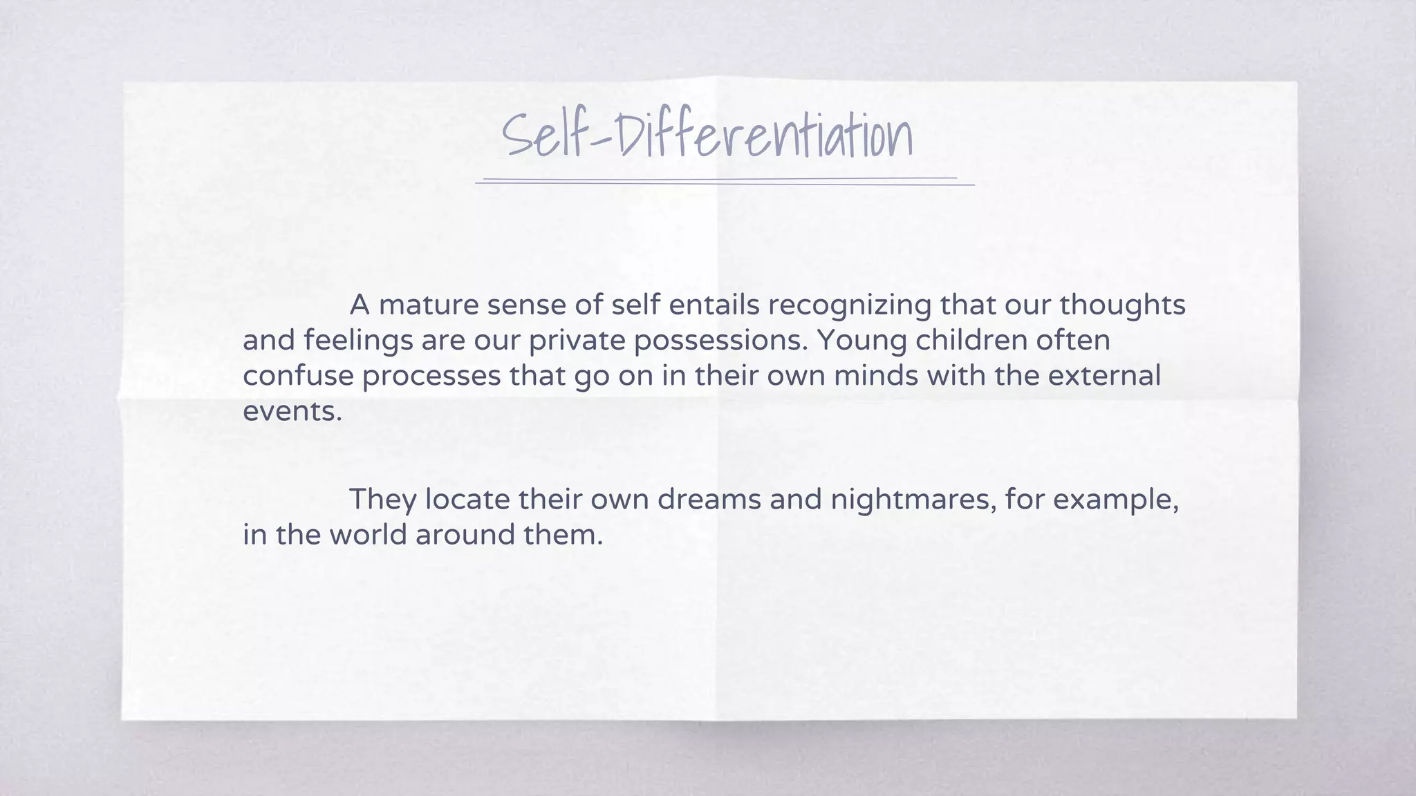 Self-Differentiation
A mature sense of self entails recognizing that our thoughts
and feelings are our private possessions. Young children often
confuse processes that go on in their own minds with the external
events.
They locate their own dreams and nightmares, for example,
in the world around them.
 