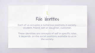 1.
Role Identities
Each of us occupies a numerous positions in society–
student, friend, son or daughter, customer.
These identities are concepts of self in specific roles.
It depends on the social positions available to us in
the society.
 