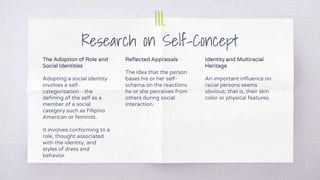 III.
Research on Self-Concept
The Adoption of Role and
Social Identities
Adopting a social identity
involves a self-
categorization – the
defining of the self as a
member of a social
category such as Filipino
American or feminist.
It involves conforming to a
role, thought associated
with the identity, and
styles of dress and
behavior.
Reflected Appraisals
The idea that the person
bases his or her self-
schema on the reactions
he or she perceives from
others during social
interaction.
Identity and Multiracial
Heritage
An important influence on
racial persons seems
obvious; that is, their skin
color or physical features.
 