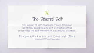 1V.
The Situated Self
The subset of self-concepts chosen from our
identities, qualities, and self-evaluations that
constitutes the self we know in a particular situation.
Example: A Black woman who interacts with Black
men and White women.
 
