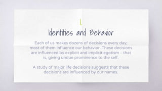 1.
Identities and Behavior
Each of us makes dozens of decisions every day;
most of them influence our behavior. These decisions
are influenced by explicit and implicit egotism – that
is, giving undue prominence to the self.
A study of major life decisions suggests that these
decisions are influenced by our names.
 