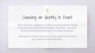 II.
Choosing an Identity to Enact
Each identity suggests its own lines of actions. These
lines of action are all compatible, however, can they
be pursued simultaneously in a single situation.
Example: A family reunion in your parents’ home as
you wish to claim identities.
 