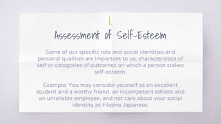 1.
Assessment of Self-Esteem
Some of our specific role and social identities and
personal qualities are important to us; characteristics of
self or categories of outcomes on which a person stakes
self-esteem.
Example: You may consider yourself as an excellent
student and a worthy friend, an incompetent athlete and
an unreliable employee, and not care about your social
identiity as Filipino Japanese.
 