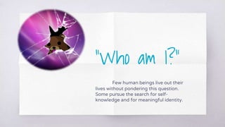 “Who am I?”
Few human beings live out their
lives without pondering this question.
Some pursue the search for self-
knowledge and for meaningful identity.
 
