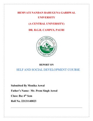 HEMVATI NANDAN BAHUGUNA GARHWAL
UNIVERSITY
(A CENTRAL UNIVERSITY)
DR. B.G.R. CAMPUS, PAURI
REPORT ON
SELF AND SOCIAL DEVELOPMENT COURSE
Submitted By Monika Aswal
Father’s Name: Mr. Prem Singh Aswal
Class: Bsc 4th
Sem
Roll No. 22121140023
 