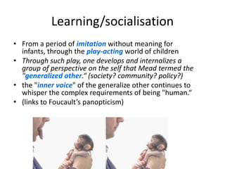 Learning/socialisation
• From a period of imitation without meaning for
  infants, through the play-acting world of children
• Through such play, one develops and internalizes a
  group of perspective on the self that Mead termed the
  "generalized other.“ (society? community? policy?)
• the "inner voice" of the generalize other continues to
  whisper the complex requirements of being "human.“
• (links to Foucault’s panopticism)
 