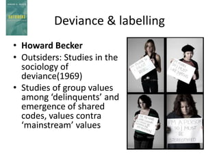 Deviance & labelling
• Howard Becker
• Outsiders: Studies in the
  sociology of
  deviance(1969)
• Studies of group values
  among ‘delinquents’ and
  emergence of shared
  codes, values contra
  ‘mainstream’ values
 
