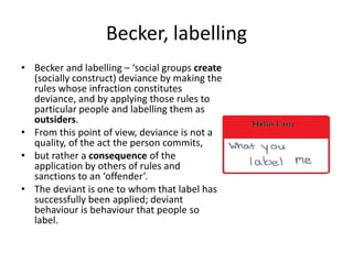 Becker, labelling
• Becker and labelling – ‘social groups create
  (socially construct) deviance by making the
  rules whose infraction constitutes
  deviance, and by applying those rules to
  particular people and labelling them as
  outsiders.
• From this point of view, deviance is not a
  quality, of the act the person commits,
• but rather a consequence of the
  application by others of rules and
  sanctions to an ‘offender’.
• The deviant is one to whom that label has
  successfully been applied; deviant
  behaviour is behaviour that people so
  label.
 
