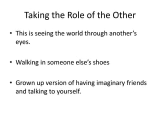 Taking the Role of the Other
• This is seeing the world through another’s
  eyes.

• Walking in someone else’s shoes

• Grown up version of having imaginary friends
  and talking to yourself.
 
