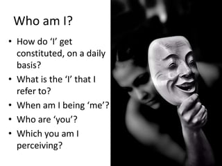 Who am I?
• How do ‘I’ get
  constituted, on a daily
  basis?
• What is the ‘I’ that I
  refer to?
• When am I being ‘me’?
• Who are ‘you’?
• Which you am I
  perceiving?
 