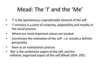 Mead: The ‘I’ and the ‘Me’
•     ‘I’ is the spontaneous unpredictable element of the self
•     'I' memory is a store of creativity, adaptability and novelty in
      the social process.
•     Where our most important values are located
•     Constitutes the realisation of the self - i.e. reveals a definite
      personality
•     Seen as an evolutionary process
•   'Me' is the conformist aspect of the self, and the
    reflexive, organised aspect of the self (Mead 1934: 197).
 