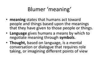 Blumer ‘meaning’
• meaning states that humans act toward
  people and things based upon the meanings
  that they have given to those people or things.
• Language gives humans a means by which to
  negotiate meaning through symbols.
• Thought, based on language, is a mental
  conversation or dialogue that requires role
  taking, or imagining different points of view
 