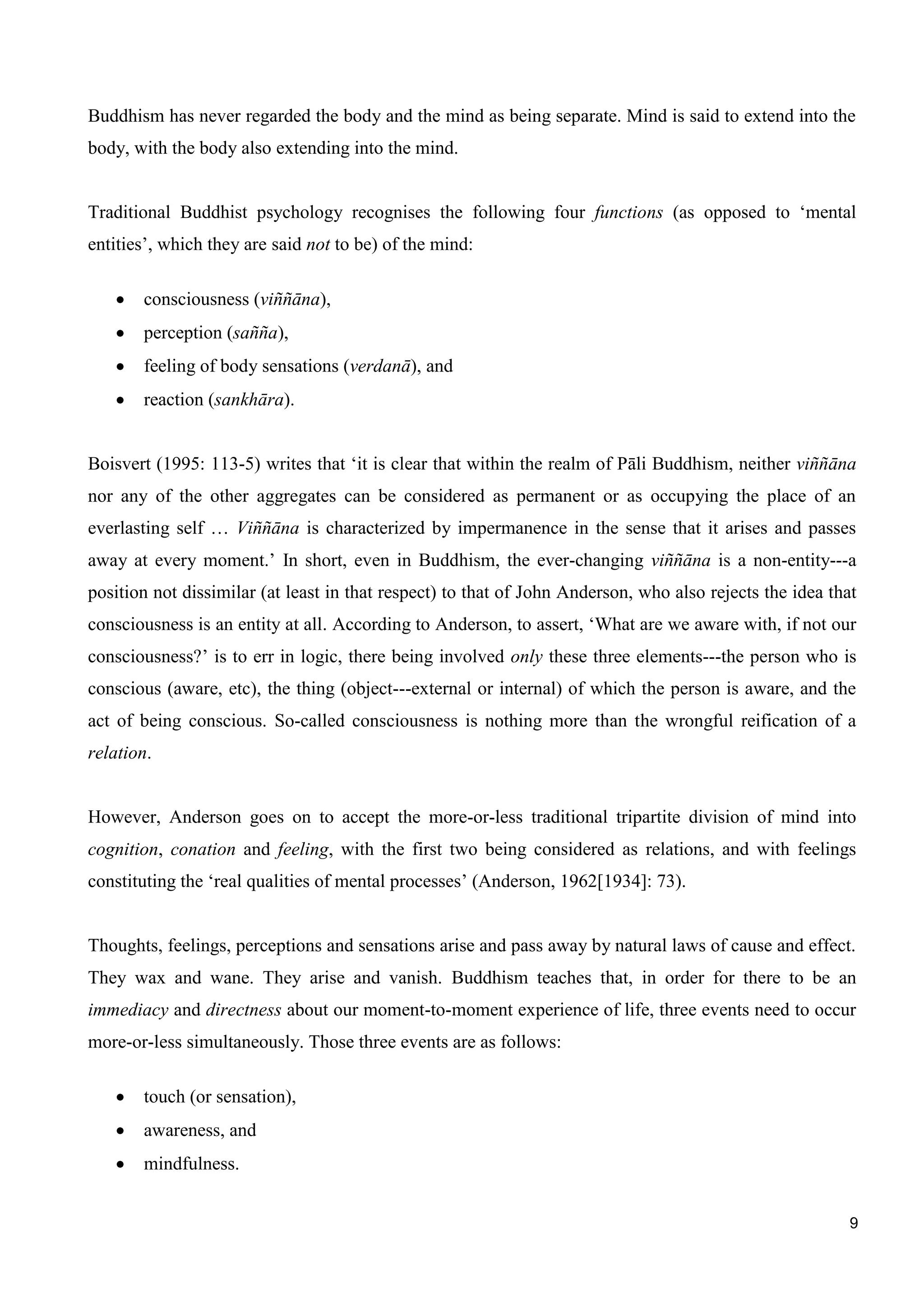 9
Buddhism has never regarded the body and the mind as being separate. Mind is said to extend into the
body, with the body also extending into the mind.
Traditional Buddhist psychology recognises the following four functions (as opposed to ‘mental
entities’, which they are said not to be) of the mind:
consciousness (viññāna),
perception (sañña),
feeling of body sensations (verdanā), and
reaction (sankhāra).
Boisvert (1995: 113-5) writes that ‘it is clear that within the realm of Pāli Buddhism, neither viññāna
nor any of the other aggregates can be considered as permanent or as occupying the place of an
everlasting self … Viññāna is characterized by impermanence in the sense that it arises and passes
away at every moment.’ In short, even in Buddhism, the ever-changing viññāna is a non-entity---a
position not dissimilar (at least in that respect) to that of John Anderson, who also rejects the idea that
consciousness is an entity at all. According to Anderson, to assert, ‘What are we aware with, if not our
consciousness?’ is to err in logic, there being involved only these three elements---the person who is
conscious (aware, etc), the thing (object---external or internal) of which the person is aware, and the
act of being conscious. So-called consciousness is nothing more than the wrongful reification of a
relation.
However, Anderson goes on to accept the more-or-less traditional tripartite division of mind into
cognition, conation and feeling, with the first two being considered as relations, and with feelings
constituting the ‘real qualities of mental processes’ (Anderson, 1962[1934]: 73).
Thoughts, feelings, perceptions and sensations arise and pass away by natural laws of cause and effect.
They wax and wane. They arise and vanish. Buddhism teaches that, in order for there to be an
immediacy and directness about our moment-to-moment experience of life, three events need to occur
more-or-less simultaneously. Those three events are as follows:
touch (or sensation),
awareness, and
mindfulness.
 