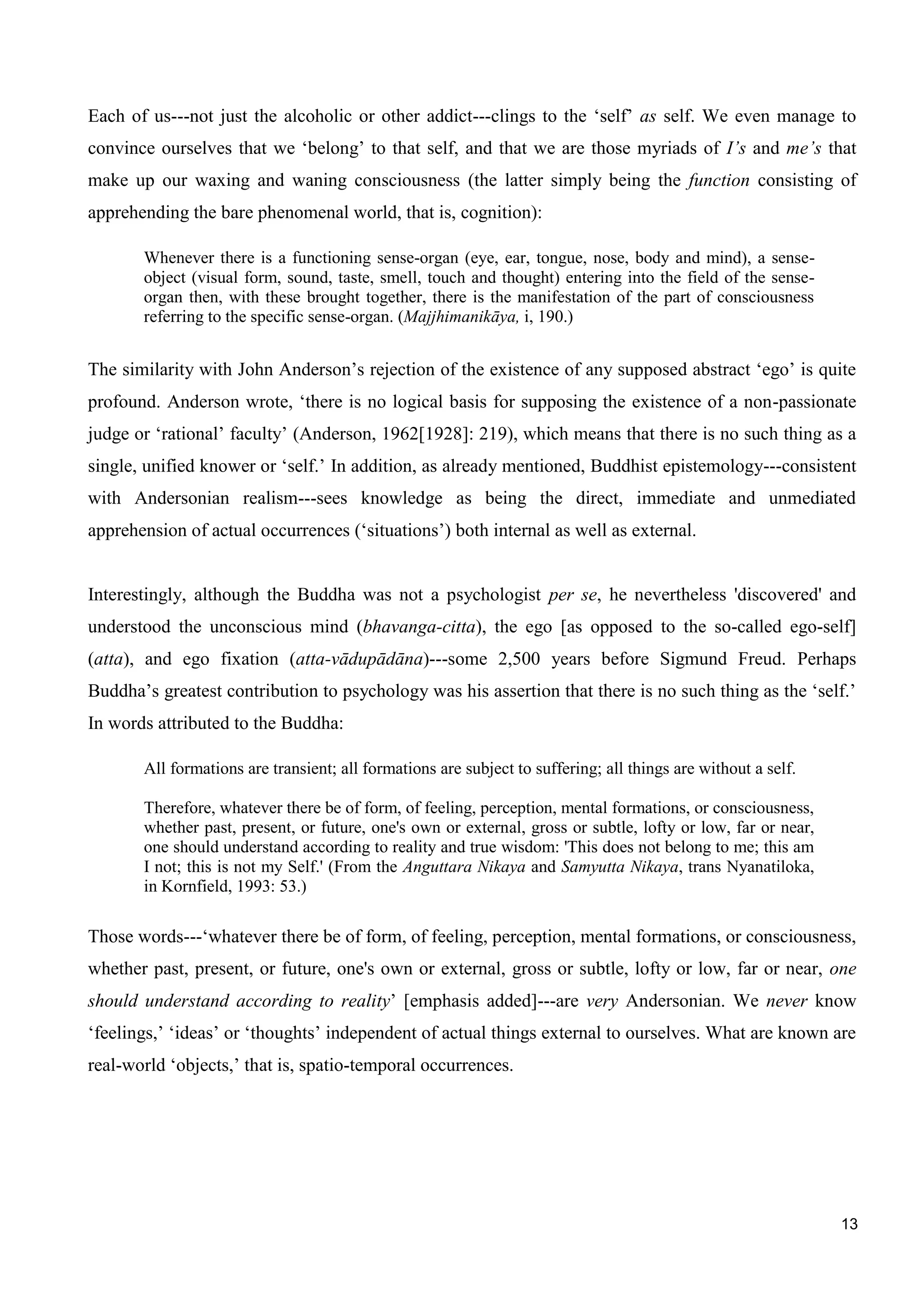 13
Each of us---not just the alcoholic or other addict---clings to the ‘self’ as self. We even manage to
convince ourselves that we ‘belong’ to that self, and that we are those myriads of I’s and me’s that
make up our waxing and waning consciousness (the latter simply being the function consisting of
apprehending the bare phenomenal world, that is, cognition):
Whenever there is a functioning sense-organ (eye, ear, tongue, nose, body and mind), a sense-
object (visual form, sound, taste, smell, touch and thought) entering into the field of the sense-
organ then, with these brought together, there is the manifestation of the part of consciousness
referring to the specific sense-organ. (Majjhimanikāya, i, 190.)
The similarity with John Anderson’s rejection of the existence of any supposed abstract ‘ego’ is quite
profound. Anderson wrote, ‘there is no logical basis for supposing the existence of a non-passionate
judge or ‘rational’ faculty’ (Anderson, 1962[1928]: 219), which means that there is no such thing as a
single, unified knower or ‘self.’ In addition, as already mentioned, Buddhist epistemology---consistent
with Andersonian realism---sees knowledge as being the direct, immediate and unmediated
apprehension of actual occurrences (‘situations’) both internal as well as external.
Interestingly, although the Buddha was not a psychologist per se, he nevertheless 'discovered' and
understood the unconscious mind (bhavanga-citta), the ego [as opposed to the so-called ego-self]
(atta), and ego fixation (atta-vādupādāna)---some 2,500 years before Sigmund Freud. Perhaps
Buddha’s greatest contribution to psychology was his assertion that there is no such thing as the ‘self.’
In words attributed to the Buddha:
All formations are transient; all formations are subject to suffering; all things are without a self.
Therefore, whatever there be of form, of feeling, perception, mental formations, or consciousness,
whether past, present, or future, one's own or external, gross or subtle, lofty or low, far or near,
one should understand according to reality and true wisdom: 'This does not belong to me; this am
I not; this is not my Self.' (From the Anguttara Nikaya and Samyutta Nikaya, trans Nyanatiloka,
in Kornfield, 1993: 53.)
Those words---‘whatever there be of form, of feeling, perception, mental formations, or consciousness,
whether past, present, or future, one's own or external, gross or subtle, lofty or low, far or near, one
should understand according to reality’ [emphasis added]---are very Andersonian. We never know
‘feelings,’ ‘ideas’ or ‘thoughts’ independent of actual things external to ourselves. What are known are
real-world ‘objects,’ that is, spatio-temporal occurrences.
 