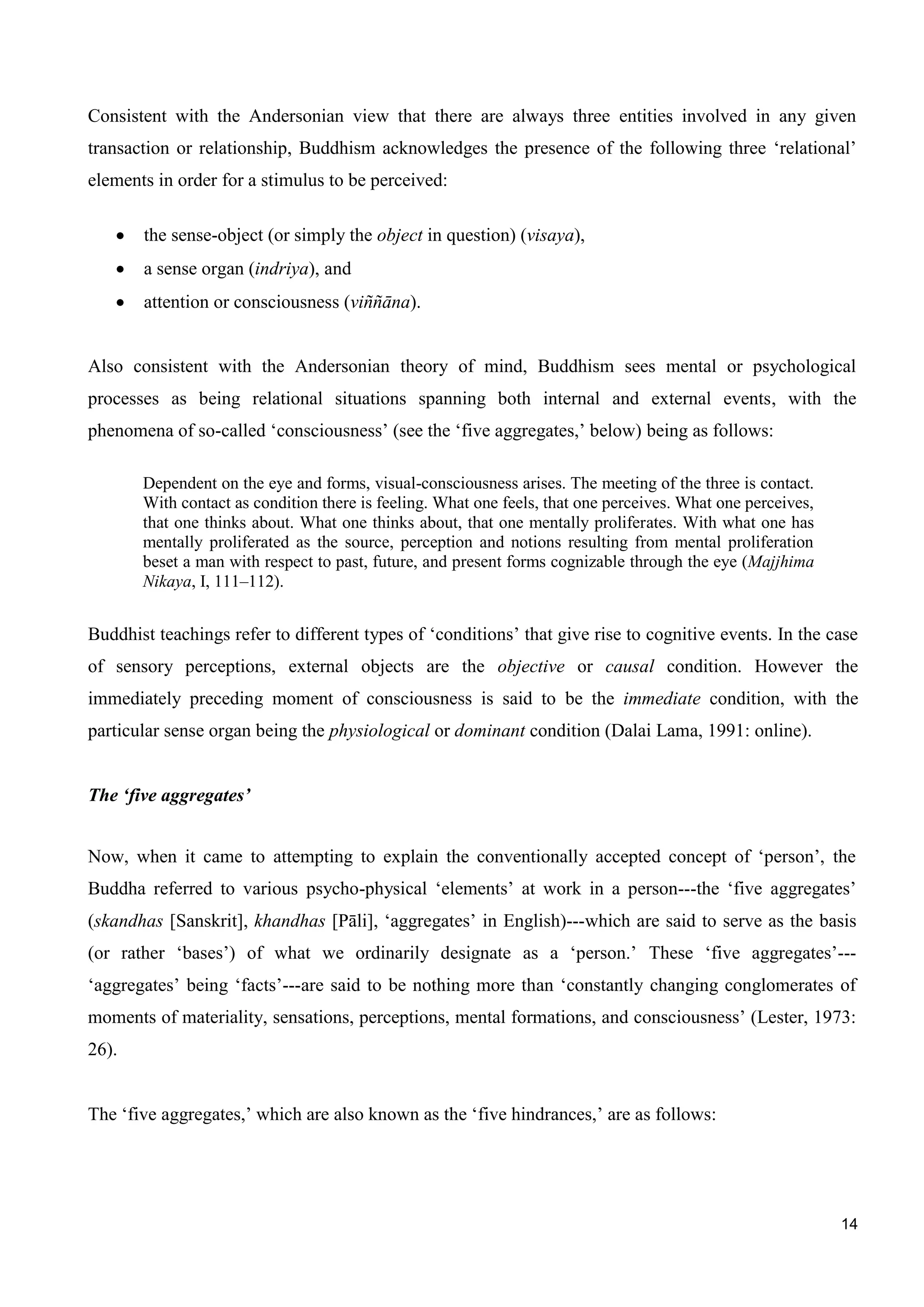14
Consistent with the Andersonian view that there are always three entities involved in any given
transaction or relationship, Buddhism acknowledges the presence of the following three ‘relational’
elements in order for a stimulus to be perceived:
the sense-object (or simply the object in question) (visaya),
a sense organ (indriya), and
attention or consciousness (viññāna).
Also consistent with the Andersonian theory of mind, Buddhism sees mental or psychological
processes as being relational situations spanning both internal and external events, with the
phenomena of so-called ‘consciousness’ (see the ‘five aggregates,’ below) being as follows:
Dependent on the eye and forms, visual-consciousness arises. The meeting of the three is contact.
With contact as condition there is feeling. What one feels, that one perceives. What one perceives,
that one thinks about. What one thinks about, that one mentally proliferates. With what one has
mentally proliferated as the source, perception and notions resulting from mental proliferation
beset a man with respect to past, future, and present forms cognizable through the eye (Majjhima
Nikaya, I, 111–112).
Buddhist teachings refer to different types of ‘conditions’ that give rise to cognitive events. In the case
of sensory perceptions, external objects are the objective or causal condition. However the
immediately preceding moment of consciousness is said to be the immediate condition, with the
particular sense organ being the physiological or dominant condition (Dalai Lama, 1991: online).
The ‘five aggregates’
Now, when it came to attempting to explain the conventionally accepted concept of ‘person’, the
Buddha referred to various psycho-physical ‘elements’ at work in a person---the ‘five aggregates’
(skandhas [Sanskrit], khandhas [Pāli], ‘aggregates’ in English)---which are said to serve as the basis
(or rather ‘bases’) of what we ordinarily designate as a ‘person.’ These ‘five aggregates’---
‘aggregates’ being ‘facts’---are said to be nothing more than ‘constantly changing conglomerates of
moments of materiality, sensations, perceptions, mental formations, and consciousness’ (Lester, 1973:
26).
The ‘five aggregates,’ which are also known as the ‘five hindrances,’ are as follows:
 