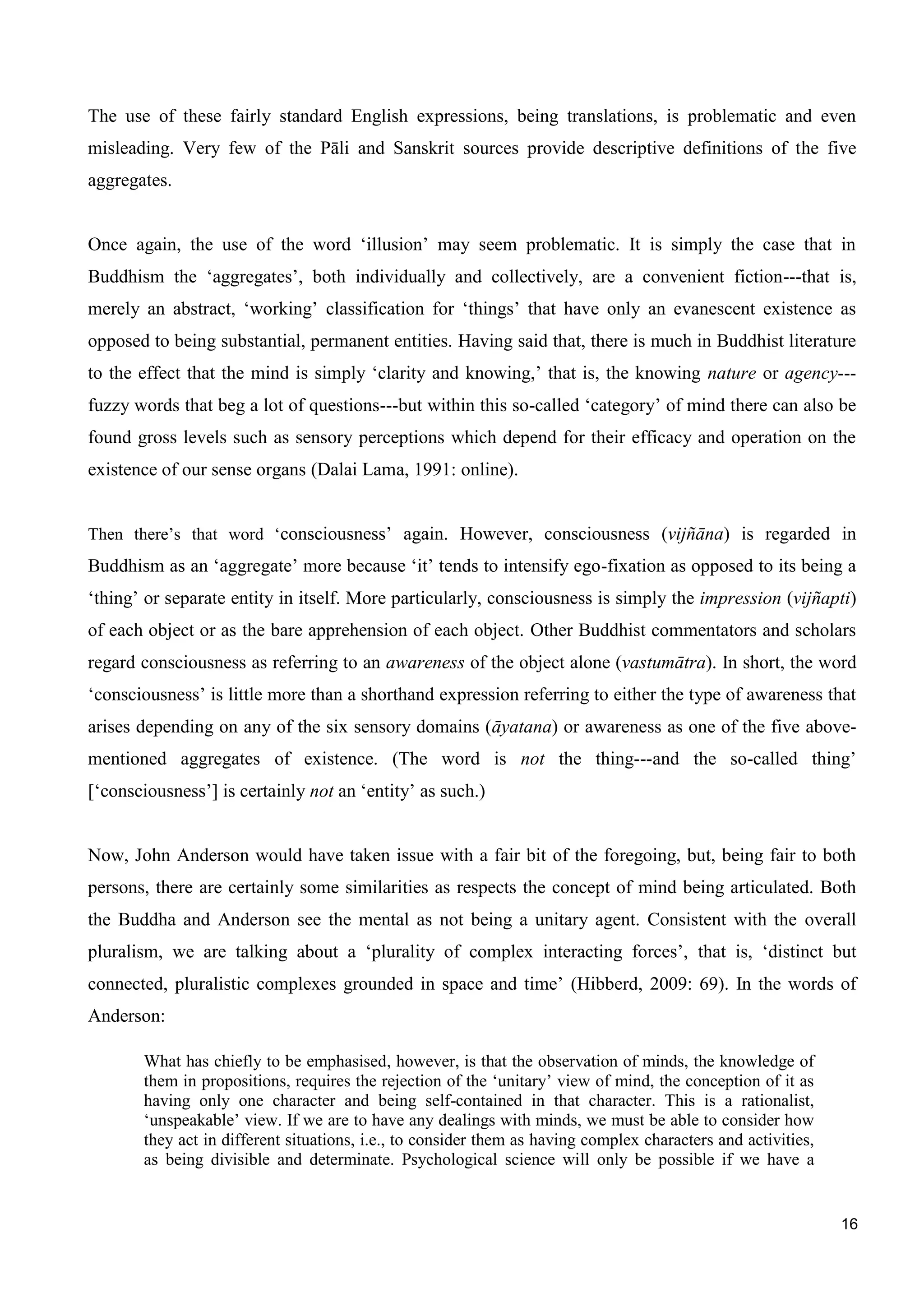 16
The use of these fairly standard English expressions, being translations, is problematic and even
misleading. Very few of the Pāli and Sanskrit sources provide descriptive definitions of the five
aggregates.
Once again, the use of the word ‘illusion’ may seem problematic. It is simply the case that in
Buddhism the ‘aggregates’, both individually and collectively, are a convenient fiction---that is,
merely an abstract, ‘working’ classification for ‘things’ that have only an evanescent existence as
opposed to being substantial, permanent entities. Having said that, there is much in Buddhist literature
to the effect that the mind is simply ‘clarity and knowing,’ that is, the knowing nature or agency---
fuzzy words that beg a lot of questions---but within this so-called ‘category’ of mind there can also be
found gross levels such as sensory perceptions which depend for their efficacy and operation on the
existence of our sense organs (Dalai Lama, 1991: online).
Then there’s that word ‘consciousness’ again. However, consciousness (vijñāna) is regarded in
Buddhism as an ‘aggregate’ more because ‘it’ tends to intensify ego-fixation as opposed to its being a
‘thing’ or separate entity in itself. More particularly, consciousness is simply the impression (vijñapti)
of each object or as the bare apprehension of each object. Other Buddhist commentators and scholars
regard consciousness as referring to an awareness of the object alone (vastumātra). In short, the word
‘consciousness’ is little more than a shorthand expression referring to either the type of awareness that
arises depending on any of the six sensory domains (āyatana) or awareness as one of the five above-
mentioned aggregates of existence. (The word is not the thing---and the so-called thing’
[‘consciousness’] is certainly not an ‘entity’ as such.)
Now, John Anderson would have taken issue with a fair bit of the foregoing, but, being fair to both
persons, there are certainly some similarities as respects the concept of mind being articulated. Both
the Buddha and Anderson see the mental as not being a unitary agent. Consistent with the overall
pluralism, we are talking about a ‘plurality of complex interacting forces’, that is, ‘distinct but
connected, pluralistic complexes grounded in space and time’ (Hibberd, 2009: 69). In the words of
Anderson:
What has chiefly to be emphasised, however, is that the observation of minds, the knowledge of
them in propositions, requires the rejection of the ‘unitary’ view of mind, the conception of it as
having only one character and being self-contained in that character. This is a rationalist,
‘unspeakable’ view. If we are to have any dealings with minds, we must be able to consider how
they act in different situations, i.e., to consider them as having complex characters and activities,
as being divisible and determinate. Psychological science will only be possible if we have a
 