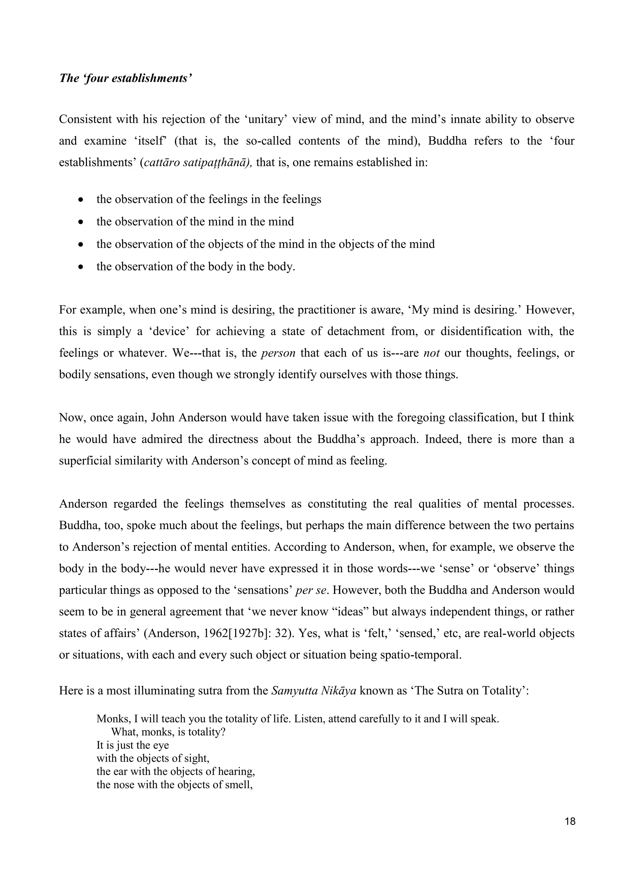 18
The ‘four establishments’
Consistent with his rejection of the ‘unitary’ view of mind, and the mind’s innate ability to observe
and examine ‘itself’ (that is, the so-called contents of the mind), Buddha refers to the ‘four
establishments’ (cattāro satipaţţhānā), that is, one remains established in:
the observation of the feelings in the feelings
the observation of the mind in the mind
the observation of the objects of the mind in the objects of the mind
the observation of the body in the body.
For example, when one’s mind is desiring, the practitioner is aware, ‘My mind is desiring.’ However,
this is simply a ‘device’ for achieving a state of detachment from, or disidentification with, the
feelings or whatever. We---that is, the person that each of us is---are not our thoughts, feelings, or
bodily sensations, even though we strongly identify ourselves with those things.
Now, once again, John Anderson would have taken issue with the foregoing classification, but I think
he would have admired the directness about the Buddha’s approach. Indeed, there is more than a
superficial similarity with Anderson’s concept of mind as feeling.
Anderson regarded the feelings themselves as constituting the real qualities of mental processes.
Buddha, too, spoke much about the feelings, but perhaps the main difference between the two pertains
to Anderson’s rejection of mental entities. According to Anderson, when, for example, we observe the
body in the body---he would never have expressed it in those words---we ‘sense’ or ‘observe’ things
particular things as opposed to the ‘sensations’ per se. However, both the Buddha and Anderson would
seem to be in general agreement that ‘we never know “ideas” but always independent things, or rather
states of affairs’ (Anderson, 1962[1927b]: 32). Yes, what is ‘felt,’ ‘sensed,’ etc, are real-world objects
or situations, with each and every such object or situation being spatio-temporal.
Here is a most illuminating sutra from the Samyutta Nikāya known as ‘The Sutra on Totality’:
Monks, I will teach you the totality of life. Listen, attend carefully to it and I will speak.
What, monks, is totality?
It is just the eye
with the objects of sight,
the ear with the objects of hearing,
the nose with the objects of smell,
 