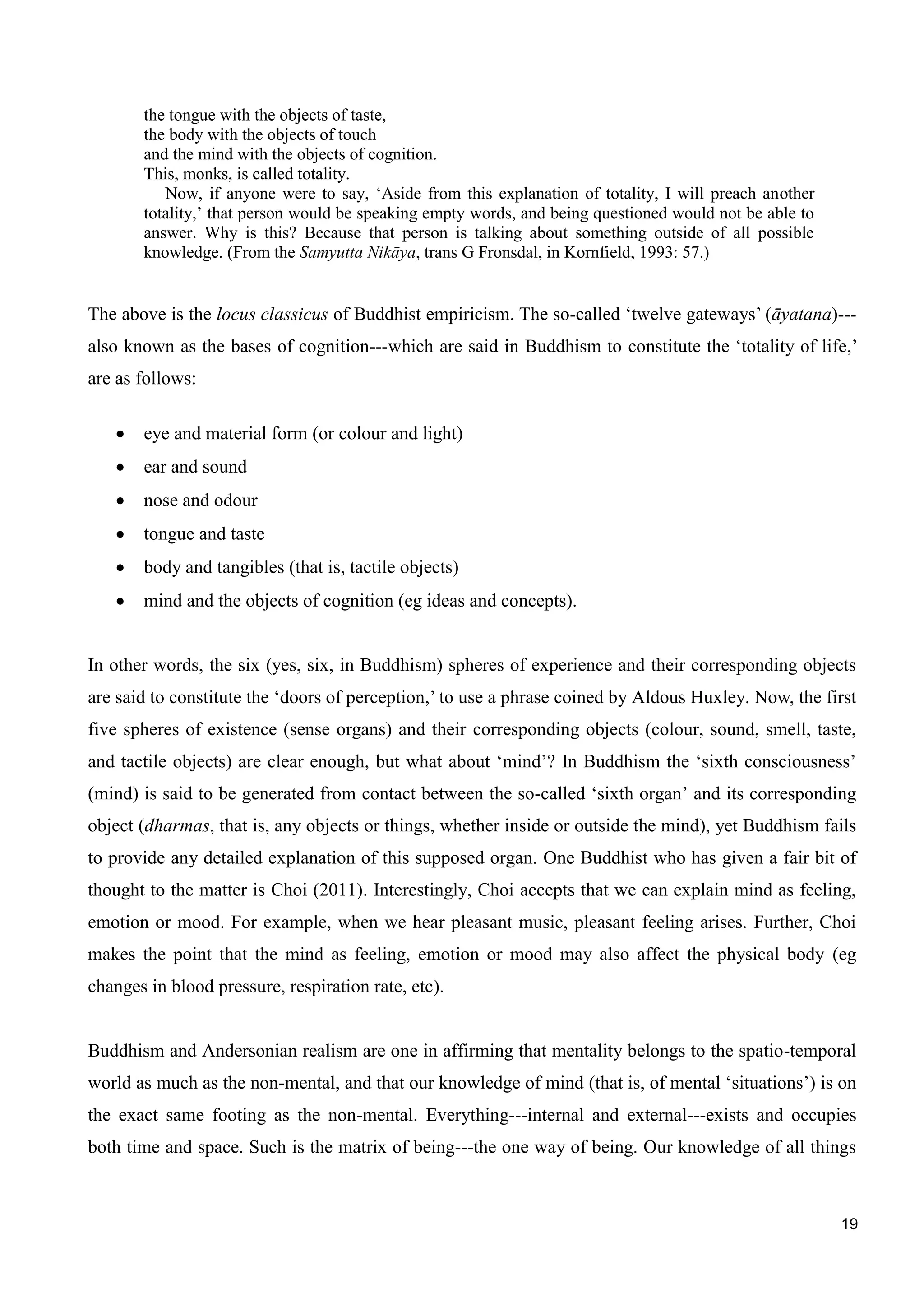 19
the tongue with the objects of taste,
the body with the objects of touch
and the mind with the objects of cognition.
This, monks, is called totality.
Now, if anyone were to say, ‘Aside from this explanation of totality, I will preach another
totality,’ that person would be speaking empty words, and being questioned would not be able to
answer. Why is this? Because that person is talking about something outside of all possible
knowledge. (From the Samyutta Nikāya, trans G Fronsdal, in Kornfield, 1993: 57.)
The above is the locus classicus of Buddhist empiricism. The so-called ‘twelve gateways’ (āyatana)---
also known as the bases of cognition---which are said in Buddhism to constitute the ‘totality of life,’
are as follows:
eye and material form (or colour and light)
ear and sound
nose and odour
tongue and taste
body and tangibles (that is, tactile objects)
mind and the objects of cognition (eg ideas and concepts).
In other words, the six (yes, six, in Buddhism) spheres of experience and their corresponding objects
are said to constitute the ‘doors of perception,’ to use a phrase coined by Aldous Huxley. Now, the first
five spheres of existence (sense organs) and their corresponding objects (colour, sound, smell, taste,
and tactile objects) are clear enough, but what about ‘mind’? In Buddhism the ‘sixth consciousness’
(mind) is said to be generated from contact between the so-called ‘sixth organ’ and its corresponding
object (dharmas, that is, any objects or things, whether inside or outside the mind), yet Buddhism fails
to provide any detailed explanation of this supposed organ. One Buddhist who has given a fair bit of
thought to the matter is Choi (2011). Interestingly, Choi accepts that we can explain mind as feeling,
emotion or mood. For example, when we hear pleasant music, pleasant feeling arises. Further, Choi
makes the point that the mind as feeling, emotion or mood may also affect the physical body (eg
changes in blood pressure, respiration rate, etc).
Buddhism and Andersonian realism are one in affirming that mentality belongs to the spatio-temporal
world as much as the non-mental, and that our knowledge of mind (that is, of mental ‘situations’) is on
the exact same footing as the non-mental. Everything---internal and external---exists and occupies
both time and space. Such is the matrix of being---the one way of being. Our knowledge of all things
 