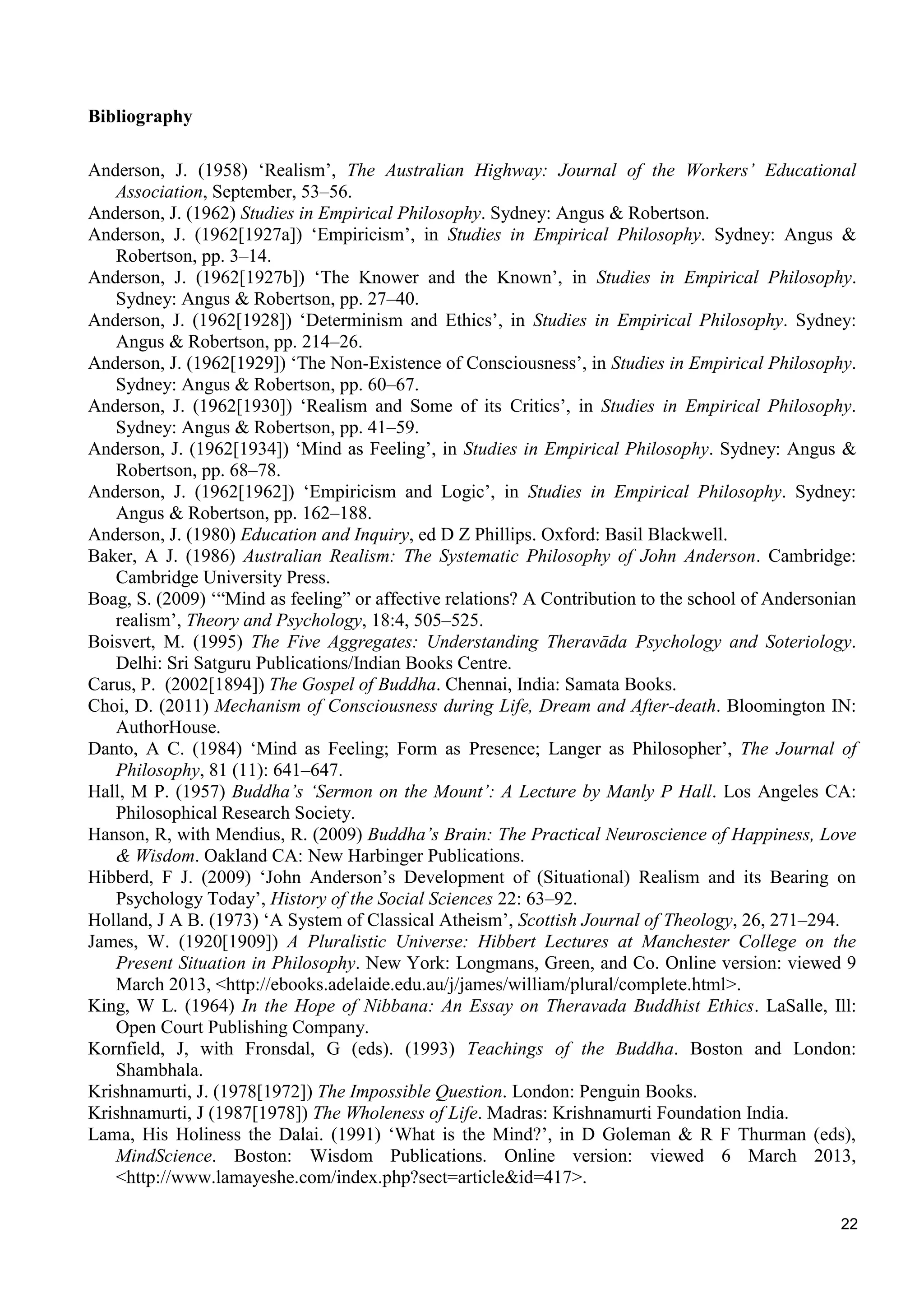22
Bibliography
Anderson, J. (1958) ‘Realism’, The Australian Highway: Journal of the Workers’ Educational
Association, September, 53–56.
Anderson, J. (1962) Studies in Empirical Philosophy. Sydney: Angus & Robertson.
Anderson, J. (1962[1927a]) ‘Empiricism’, in Studies in Empirical Philosophy. Sydney: Angus &
Robertson, pp. 3–14.
Anderson, J. (1962[1927b]) ‘The Knower and the Known’, in Studies in Empirical Philosophy.
Sydney: Angus & Robertson, pp. 27–40.
Anderson, J. (1962[1928]) ‘Determinism and Ethics’, in Studies in Empirical Philosophy. Sydney:
Angus & Robertson, pp. 214–26.
Anderson, J. (1962[1929]) ‘The Non-Existence of Consciousness’, in Studies in Empirical Philosophy.
Sydney: Angus & Robertson, pp. 60–67.
Anderson, J. (1962[1930]) ‘Realism and Some of its Critics’, in Studies in Empirical Philosophy.
Sydney: Angus & Robertson, pp. 41–59.
Anderson, J. (1962[1934]) ‘Mind as Feeling’, in Studies in Empirical Philosophy. Sydney: Angus &
Robertson, pp. 68–78.
Anderson, J. (1962[1962]) ‘Empiricism and Logic’, in Studies in Empirical Philosophy. Sydney:
Angus & Robertson, pp. 162–188.
Anderson, J. (1980) Education and Inquiry, ed D Z Phillips. Oxford: Basil Blackwell.
Baker, A J. (1986) Australian Realism: The Systematic Philosophy of John Anderson. Cambridge:
Cambridge University Press.
Boag, S. (2009) ‘“Mind as feeling” or affective relations? A Contribution to the school of Andersonian
realism’, Theory and Psychology, 18:4, 505–525.
Boisvert, M. (1995) The Five Aggregates: Understanding Theravāda Psychology and Soteriology.
Delhi: Sri Satguru Publications/Indian Books Centre.
Carus, P. (2002[1894]) The Gospel of Buddha. Chennai, India: Samata Books.
Choi, D. (2011) Mechanism of Consciousness during Life, Dream and After-death. Bloomington IN:
AuthorHouse.
Danto, A C. (1984) ‘Mind as Feeling; Form as Presence; Langer as Philosopher’, The Journal of
Philosophy, 81 (11): 641–647.
Hall, M P. (1957) Buddha’s ‘Sermon on the Mount’: A Lecture by Manly P Hall. Los Angeles CA:
Philosophical Research Society.
Hanson, R, with Mendius, R. (2009) Buddha’s Brain: The Practical Neuroscience of Happiness, Love
& Wisdom. Oakland CA: New Harbinger Publications.
Hibberd, F J. (2009) ‘John Anderson’s Development of (Situational) Realism and its Bearing on
Psychology Today’, History of the Social Sciences 22: 63–92.
Holland, J A B. (1973) ‘A System of Classical Atheism’, Scottish Journal of Theology, 26, 271–294.
James, W. (1920[1909]) A Pluralistic Universe: Hibbert Lectures at Manchester College on the
Present Situation in Philosophy. New York: Longmans, Green, and Co. Online version: viewed 9
March 2013, <http://ebooks.adelaide.edu.au/j/james/william/plural/complete.html>.
King, W L. (1964) In the Hope of Nibbana: An Essay on Theravada Buddhist Ethics. LaSalle, Ill:
Open Court Publishing Company.
Kornfield, J, with Fronsdal, G (eds). (1993) Teachings of the Buddha. Boston and London:
Shambhala.
Krishnamurti, J. (1978[1972]) The Impossible Question. London: Penguin Books.
Krishnamurti, J (1987[1978]) The Wholeness of Life. Madras: Krishnamurti Foundation India.
Lama, His Holiness the Dalai. (1991) ‘What is the Mind?’, in D Goleman & R F Thurman (eds),
MindScience. Boston: Wisdom Publications. Online version: viewed 6 March 2013,
<http://www.lamayeshe.com/index.php?sect=article&id=417>.
 
