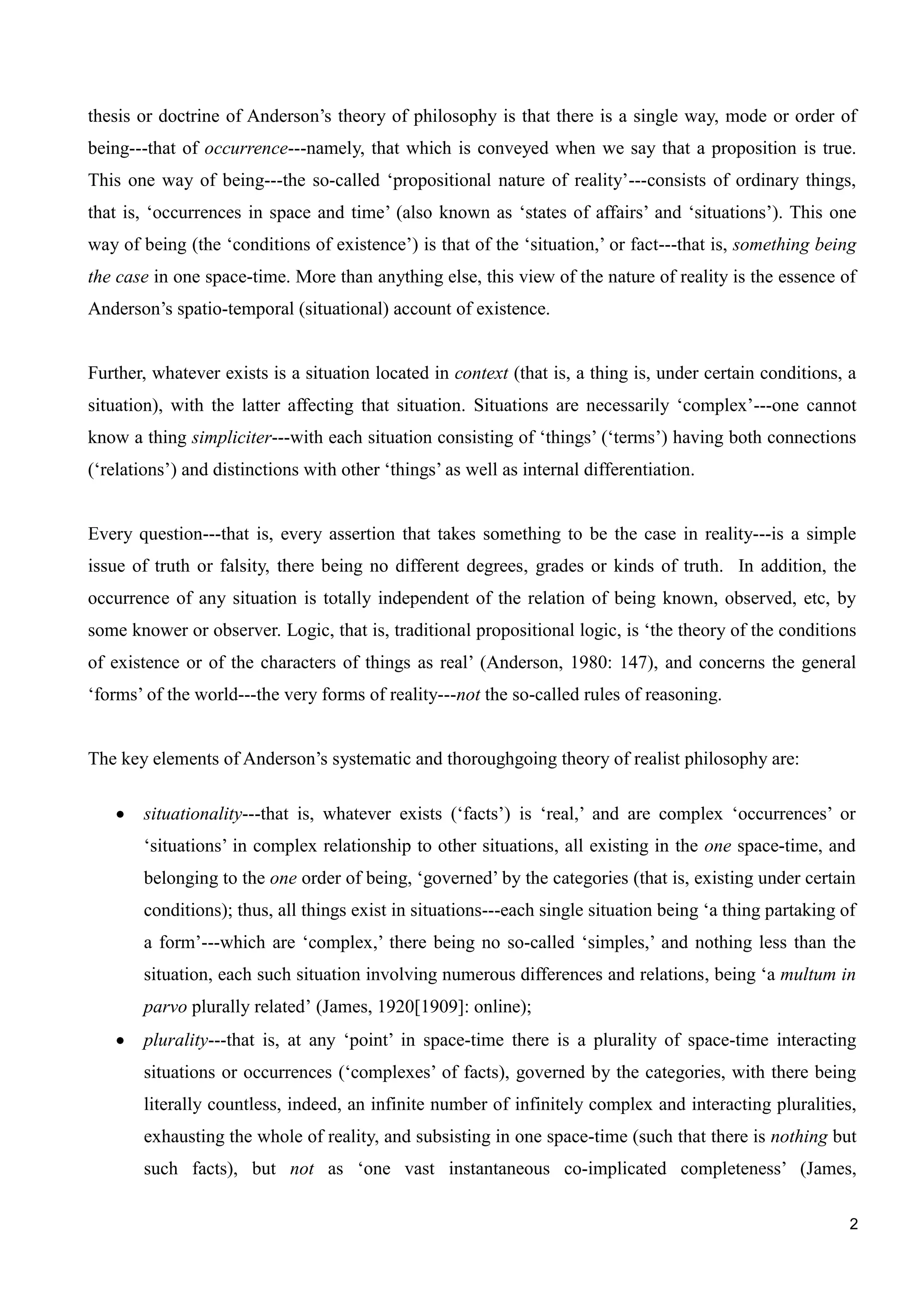 2
thesis or doctrine of Anderson’s theory of philosophy is that there is a single way, mode or order of
being---that of occurrence---namely, that which is conveyed when we say that a proposition is true.
This one way of being---the so-called ‘propositional nature of reality’---consists of ordinary things,
that is, ‘occurrences in space and time’ (also known as ‘states of affairs’ and ‘situations’). This one
way of being (the ‘conditions of existence’) is that of the ‘situation,’ or fact---that is, something being
the case in one space-time. More than anything else, this view of the nature of reality is the essence of
Anderson’s spatio-temporal (situational) account of existence.
Further, whatever exists is a situation located in context (that is, a thing is, under certain conditions, a
situation), with the latter affecting that situation. Situations are necessarily ‘complex’---one cannot
know a thing simpliciter---with each situation consisting of ‘things’ (‘terms’) having both connections
(‘relations’) and distinctions with other ‘things’ as well as internal differentiation.
Every question---that is, every assertion that takes something to be the case in reality---is a simple
issue of truth or falsity, there being no different degrees, grades or kinds of truth. In addition, the
occurrence of any situation is totally independent of the relation of being known, observed, etc, by
some knower or observer. Logic, that is, traditional propositional logic, is ‘the theory of the conditions
of existence or of the characters of things as real’ (Anderson, 1980: 147), and concerns the general
‘forms’ of the world---the very forms of reality---not the so-called rules of reasoning.
The key elements of Anderson’s systematic and thoroughgoing theory of realist philosophy are:
situationality---that is, whatever exists (‘facts’) is ‘real,’ and are complex ‘occurrences’ or
‘situations’ in complex relationship to other situations, all existing in the one space-time, and
belonging to the one order of being, ‘governed’ by the categories (that is, existing under certain
conditions); thus, all things exist in situations---each single situation being ‘a thing partaking of
a form’---which are ‘complex,’ there being no so-called ‘simples,’ and nothing less than the
situation, each such situation involving numerous differences and relations, being ‘a multum in
parvo plurally related’ (James, 1920[1909]: online);
plurality---that is, at any ‘point’ in space-time there is a plurality of space-time interacting
situations or occurrences (‘complexes’ of facts), governed by the categories, with there being
literally countless, indeed, an infinite number of infinitely complex and interacting pluralities,
exhausting the whole of reality, and subsisting in one space-time (such that there is nothing but
such facts), but not as ‘one vast instantaneous co-implicated completeness’ (James,
 