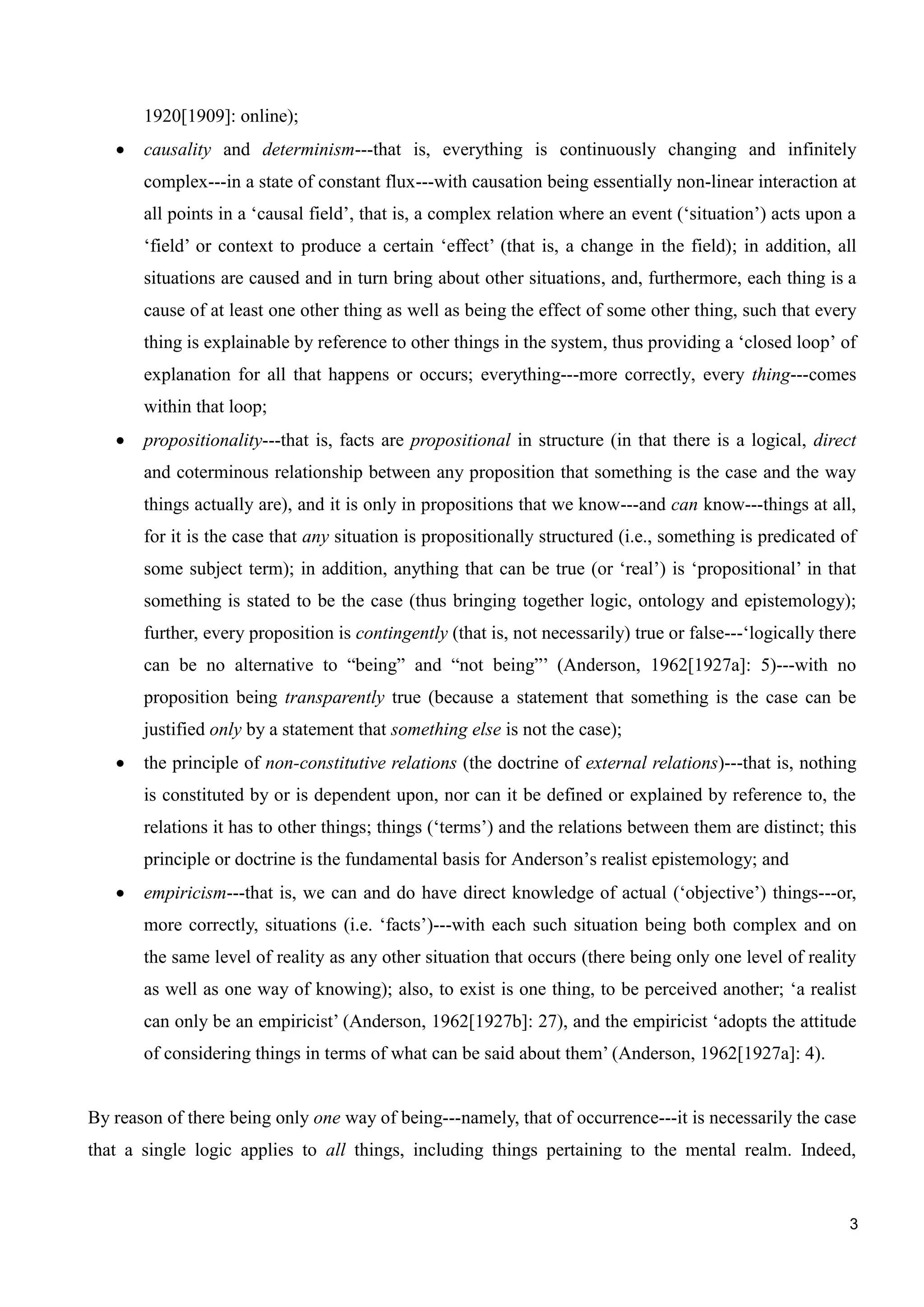 3
1920[1909]: online);
causality and determinism---that is, everything is continuously changing and infinitely
complex---in a state of constant flux---with causation being essentially non-linear interaction at
all points in a ‘causal field’, that is, a complex relation where an event (‘situation’) acts upon a
‘field’ or context to produce a certain ‘effect’ (that is, a change in the field); in addition, all
situations are caused and in turn bring about other situations, and, furthermore, each thing is a
cause of at least one other thing as well as being the effect of some other thing, such that every
thing is explainable by reference to other things in the system, thus providing a ‘closed loop’ of
explanation for all that happens or occurs; everything---more correctly, every thing---comes
within that loop;
propositionality---that is, facts are propositional in structure (in that there is a logical, direct
and coterminous relationship between any proposition that something is the case and the way
things actually are), and it is only in propositions that we know---and can know---things at all,
for it is the case that any situation is propositionally structured (i.e., something is predicated of
some subject term); in addition, anything that can be true (or ‘real’) is ‘propositional’ in that
something is stated to be the case (thus bringing together logic, ontology and epistemology);
further, every proposition is contingently (that is, not necessarily) true or false---‘logically there
can be no alternative to “being” and “not being”’ (Anderson, 1962[1927a]: 5)---with no
proposition being transparently true (because a statement that something is the case can be
justified only by a statement that something else is not the case);
the principle of non-constitutive relations (the doctrine of external relations)---that is, nothing
is constituted by or is dependent upon, nor can it be defined or explained by reference to, the
relations it has to other things; things (‘terms’) and the relations between them are distinct; this
principle or doctrine is the fundamental basis for Anderson’s realist epistemology; and
empiricism---that is, we can and do have direct knowledge of actual (‘objective’) things---or,
more correctly, situations (i.e. ‘facts’)---with each such situation being both complex and on
the same level of reality as any other situation that occurs (there being only one level of reality
as well as one way of knowing); also, to exist is one thing, to be perceived another; ‘a realist
can only be an empiricist’ (Anderson, 1962[1927b]: 27), and the empiricist ‘adopts the attitude
of considering things in terms of what can be said about them’ (Anderson, 1962[1927a]: 4).
By reason of there being only one way of being---namely, that of occurrence---it is necessarily the case
that a single logic applies to all things, including things pertaining to the mental realm. Indeed,
 
